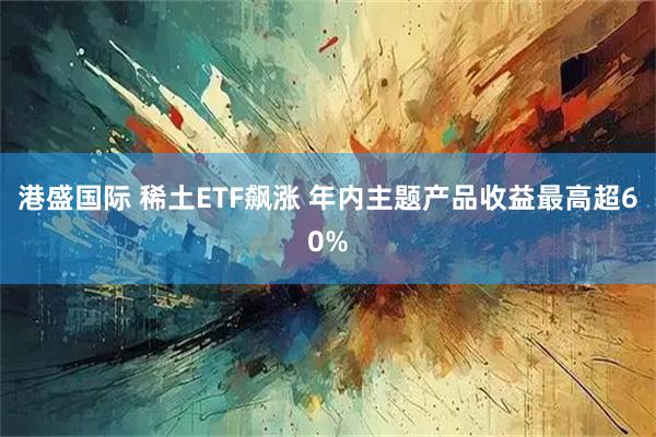 港盛国际 稀土ETF飙涨 年内主题产品收益最高超60%
