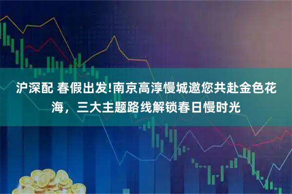 沪深配 春假出发!南京高淳慢城邀您共赴金色花海，三大主题路线解锁春日慢时光