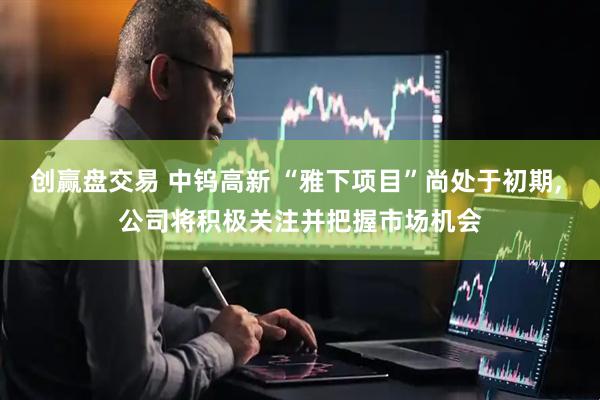 创赢盘交易 中钨高新 “雅下项目”尚处于初期, 公司将积极关注并把握市场机会