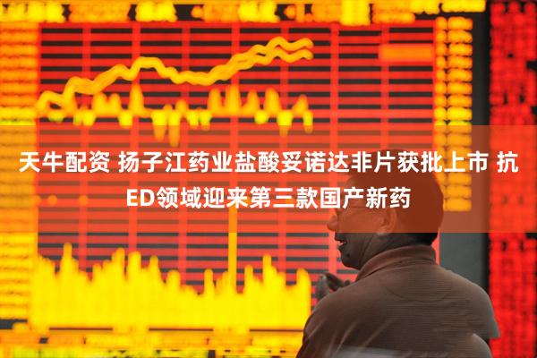 天牛配资 扬子江药业盐酸妥诺达非片获批上市 抗ED领域迎来第三款国产新药