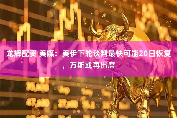龙辉配资 美媒：美伊下轮谈判最快可能20日恢复，万斯或再出席