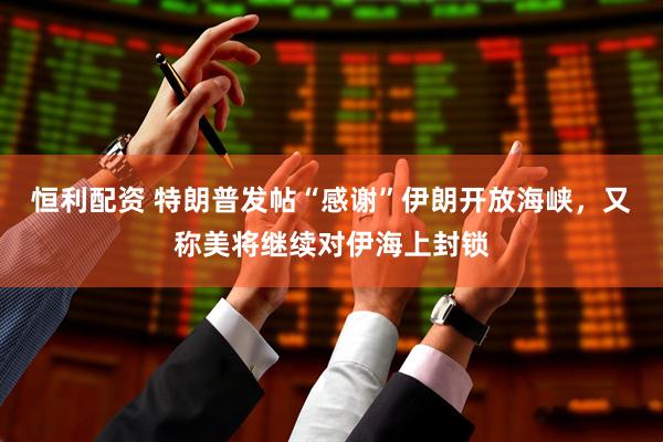 恒利配资 特朗普发帖“感谢”伊朗开放海峡，又称美将继续对伊海上封锁