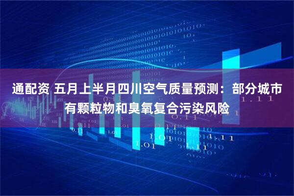通配资 五月上半月四川空气质量预测：部分城市有颗粒物和臭氧复合污染风险