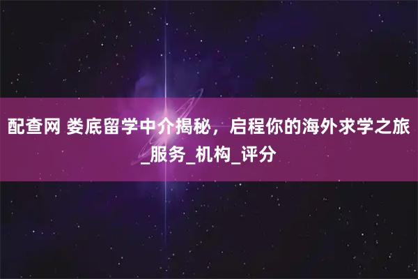 配查网 娄底留学中介揭秘，启程你的海外求学之旅_服务_机构_评分