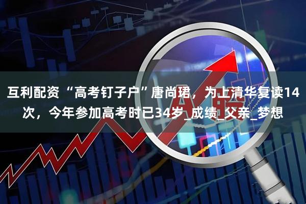 互利配资 “高考钉子户”唐尚珺，为上清华复读14次，今年参加高考时已34岁_成绩_父亲_梦想