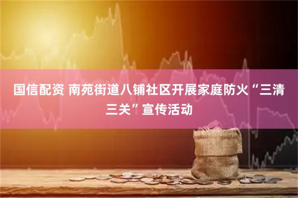国信配资 南苑街道八铺社区开展家庭防火“三清三关”宣传活动