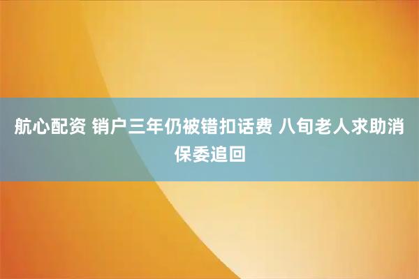 航心配资 销户三年仍被错扣话费 八旬老人求助消保委追回