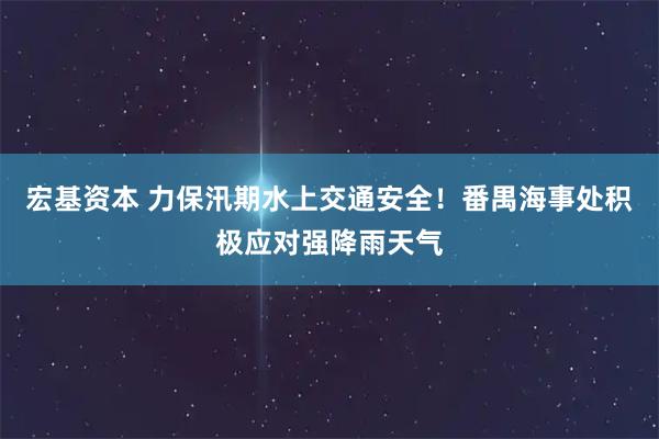 宏基资本 力保汛期水上交通安全！番禺海事处积极应对强降雨天气