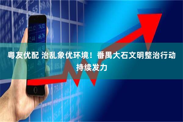 粤友优配 治乱象优环境！番禺大石文明整治行动持续发力