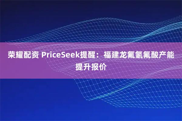 荣耀配资 PriceSeek提醒：福建龙氟氢氟酸产能提升报价