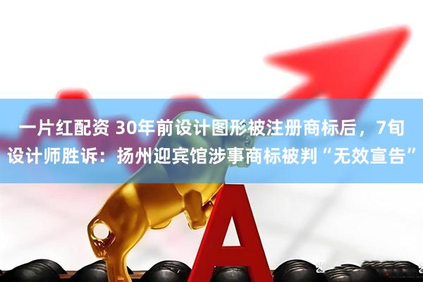 一片红配资 30年前设计图形被注册商标后，7旬设计师胜诉：扬州迎宾馆涉事商标被判“无效宣告”