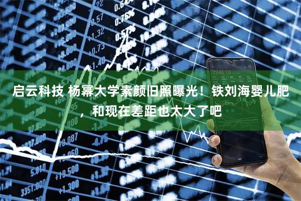 启云科技 杨幂大学素颜旧照曝光！铁刘海婴儿肥，和现在差距也太大了吧