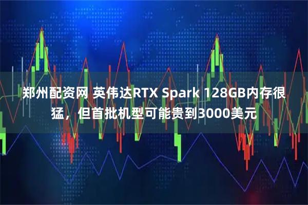 郑州配资网 英伟达RTX Spark 128GB内存很猛，但首批机型可能贵到3000美元