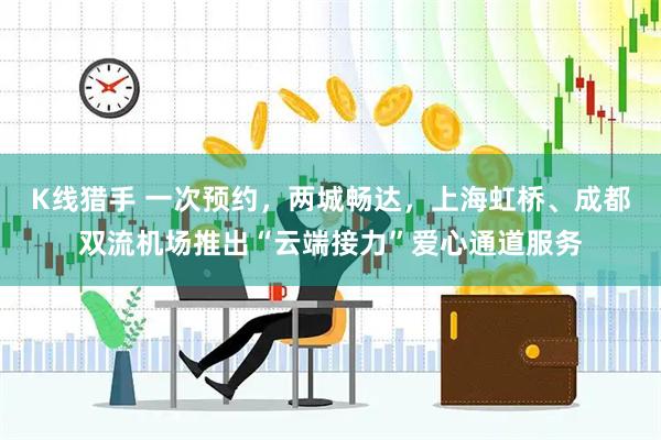 K线猎手 一次预约，两城畅达，上海虹桥、成都双流机场推出“云端接力”爱心通道服务
