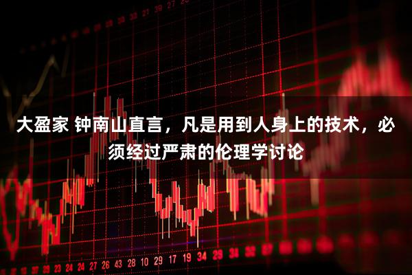 大盈家 钟南山直言，凡是用到人身上的技术，必须经过严肃的伦理学讨论