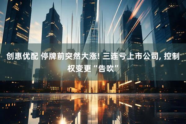 创惠优配 停牌前突然大涨! 三连亏上市公司, 控制权变更“告吹”