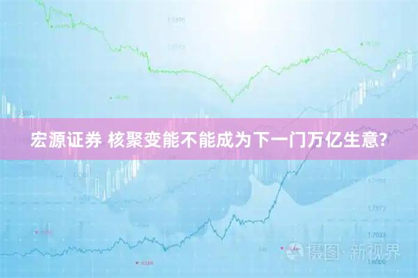 宏源证券 核聚变能不能成为下一门万亿生意?