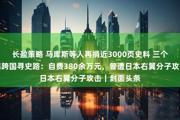 长盈策略 马库斯等人再捐近3000页史料 三个中法青年自曝跨国寻史路：自费380余万元，曾遭日本右翼分子攻击｜封面头条