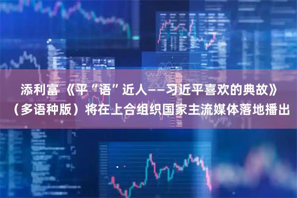 添利富 《平“语”近人——习近平喜欢的典故》（多语种版）将在上合组织国家主流媒体落地播出